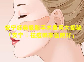 安宁经典吸脂手术费用大揭秘「安宁 ☘ 祛痘哪家医院好」